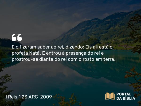 I Reis 1:23 ARC-2009 - E o fizeram saber ao rei, dizendo: Eis ali está o profeta Natã. E entrou à presença do rei e prostrou-se diante do rei com o rosto em terra.