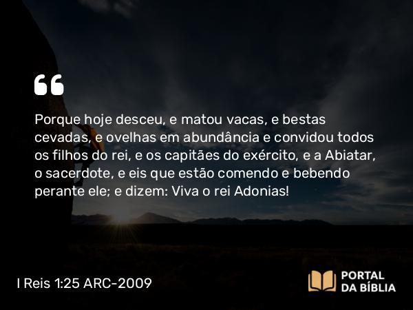 I Reis 1:25 ARC-2009 - Porque hoje desceu, e matou vacas, e bestas cevadas, e ovelhas em abundância e convidou todos os filhos do rei, e os capitães do exército, e a Abiatar, o sacerdote, e eis que estão comendo e bebendo perante ele; e dizem: Viva o rei Adonias!