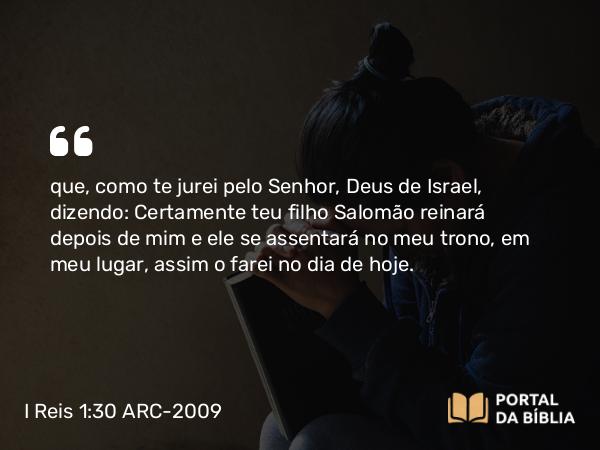 I Reis 1:30 ARC-2009 - que, como te jurei pelo Senhor, Deus de Israel, dizendo: Certamente teu filho Salomão reinará depois de mim e ele se assentará no meu trono, em meu lugar, assim o farei no dia de hoje.