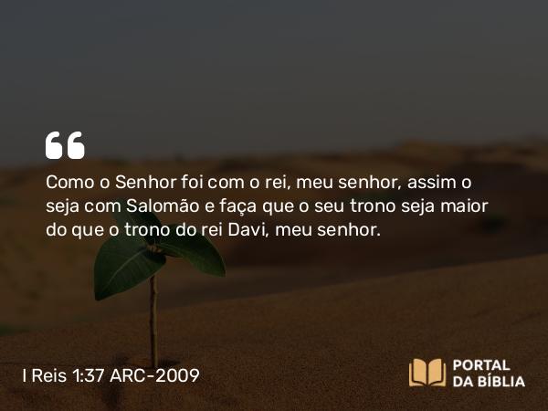 I Reis 1:37 ARC-2009 - Como o Senhor foi com o rei, meu senhor, assim o seja com Salomão e faça que o seu trono seja maior do que o trono do rei Davi, meu senhor.