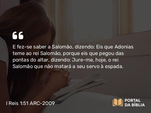 I Reis 1:51 ARC-2009 - E fez-se saber a Salomão, dizendo: Eis que Adonias teme ao rei Salomão, porque eis que pegou das pontas do altar, dizendo: Jure-me, hoje, o rei Salomão que não matará a seu servo à espada.