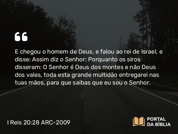 I Reis 20:28 ARC-2009 - E chegou o homem de Deus, e falou ao rei de Israel, e disse: Assim diz o Senhor: Porquanto os siros disseram: O Senhor é Deus dos montes e não Deus dos vales, toda esta grande multidão entregarei nas tuas mãos, para que saibas que eu sou o Senhor.