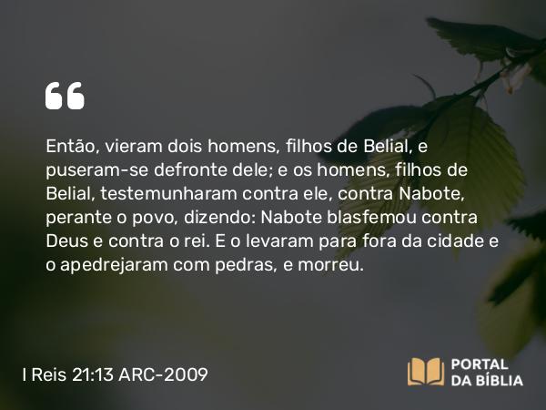 I Reis 21:13 ARC-2009 - Então, vieram dois homens, filhos de Belial, e puseram-se defronte dele; e os homens, filhos de Belial, testemunharam contra ele, contra Nabote, perante o povo, dizendo: Nabote blasfemou contra Deus e contra o rei. E o levaram para fora da cidade e o apedrejaram com pedras, e morreu.