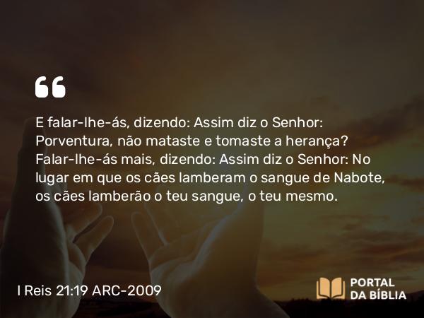 I Reis 21:19 ARC-2009 - E falar-lhe-ás, dizendo: Assim diz o Senhor: Porventura, não mataste e tomaste a herança? Falar-lhe-ás mais, dizendo: Assim diz o Senhor: No lugar em que os cães lamberam o sangue de Nabote, os cães lamberão o teu sangue, o teu mesmo.