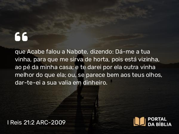 I Reis 21:2 ARC-2009 - que Acabe falou a Nabote, dizendo: Dá-me a tua vinha, para que me sirva de horta, pois está vizinha, ao pé da minha casa; e te darei por ela outra vinha melhor do que ela; ou, se parece bem aos teus olhos, dar-te-ei a sua valia em dinheiro.