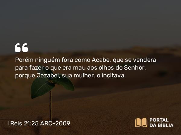 I Reis 21:25-26 ARC-2009 - Porém ninguém fora como Acabe, que se vendera para fazer o que era mau aos olhos do Senhor, porque Jezabel, sua mulher, o incitava.