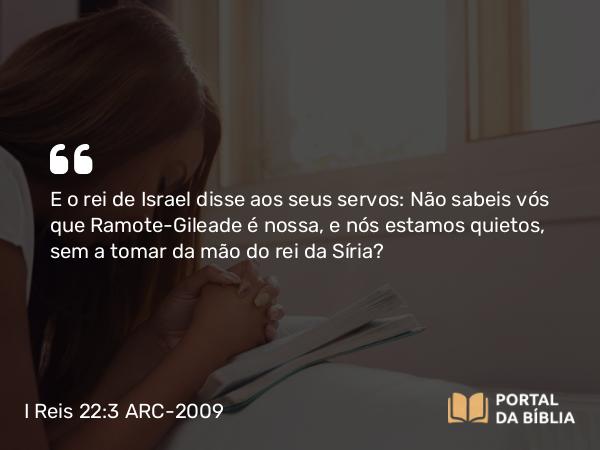 I Reis 22:3 ARC-2009 - E o rei de Israel disse aos seus servos: Não sabeis vós que Ramote-Gileade é nossa, e nós estamos quietos, sem a tomar da mão do rei da Síria?