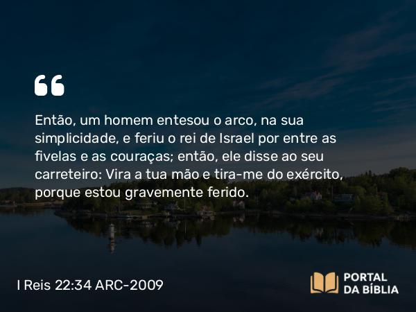 I Reis 22:34 ARC-2009 - Então, um homem entesou o arco, na sua simplicidade, e feriu o rei de Israel por entre as fivelas e as couraças; então, ele disse ao seu carreteiro: Vira a tua mão e tira-me do exército, porque estou gravemente ferido.