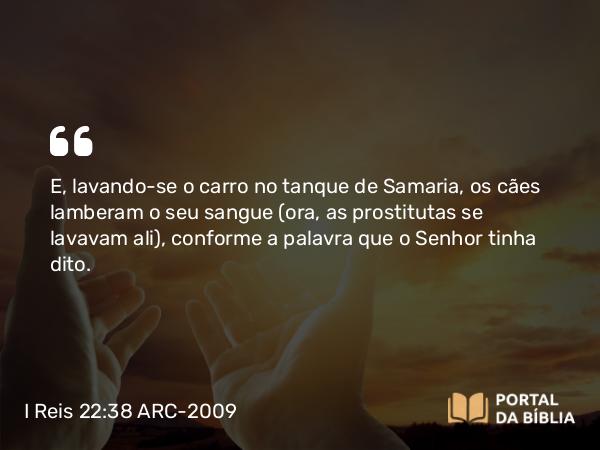 I Reis 22:38 ARC-2009 - E, lavando-se o carro no tanque de Samaria, os cães lamberam o seu sangue (ora, as prostitutas se lavavam ali), conforme a palavra que o Senhor tinha dito.