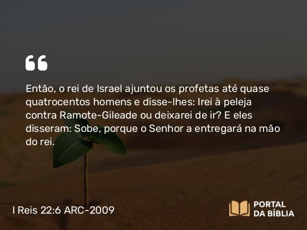 I Reis 22:6 ARC-2009 - Então, o rei de Israel ajuntou os profetas até quase quatrocentos homens e disse-lhes: Irei à peleja contra Ramote-Gileade ou deixarei de ir? E eles disseram: Sobe, porque o Senhor a entregará na mão do rei.