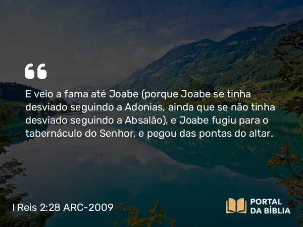 I Reis 2:28 ARC-2009 - E veio a fama até Joabe (porque Joabe se tinha desviado seguindo a Adonias, ainda que se não tinha desviado seguindo a Absalão), e Joabe fugiu para o tabernáculo do Senhor, e pegou das pontas do altar.