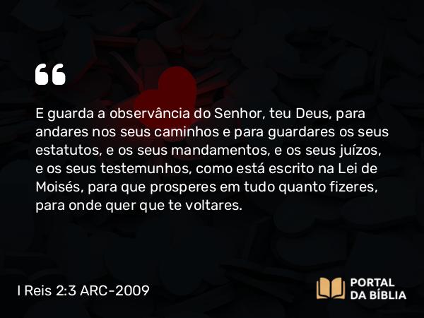 I Reis 2:3 ARC-2009 - E guarda a observância do Senhor, teu Deus, para andares nos seus caminhos e para guardares os seus estatutos, e os seus mandamentos, e os seus juízos, e os seus testemunhos, como está escrito na Lei de Moisés, para que prosperes em tudo quanto fizeres, para onde quer que te voltares.