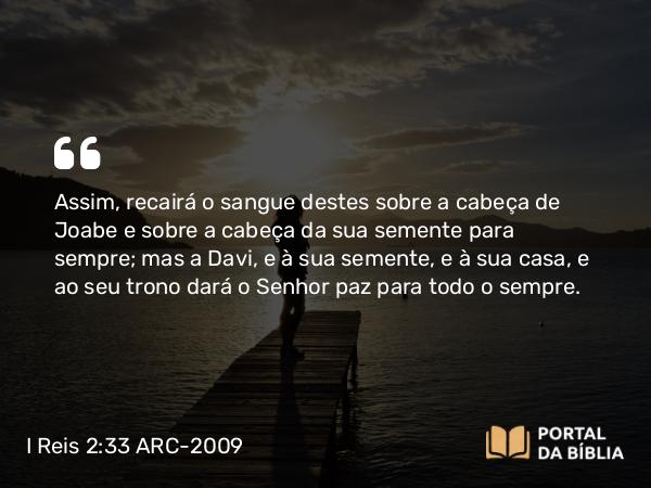 I Reis 2:33 ARC-2009 - Assim, recairá o sangue destes sobre a cabeça de Joabe e sobre a cabeça da sua semente para sempre; mas a Davi, e à sua semente, e à sua casa, e ao seu trono dará o Senhor paz para todo o sempre.