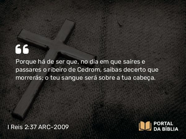 I Reis 2:37 ARC-2009 - Porque há de ser que, no dia em que saíres e passares o ribeiro de Cedrom, saibas decerto que morrerás; o teu sangue será sobre a tua cabeça.