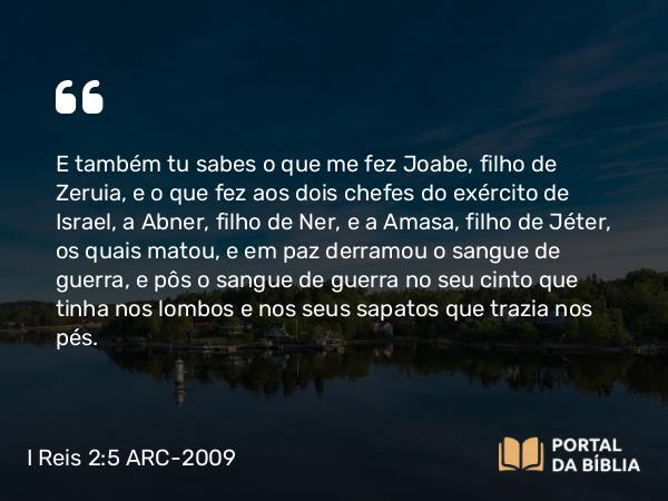 I Reis 2:5 ARC-2009 - E também tu sabes o que me fez Joabe, filho de Zeruia, e o que fez aos dois chefes do exército de Israel, a Abner, filho de Ner, e a Amasa, filho de Jéter, os quais matou, e em paz derramou o sangue de guerra, e pôs o sangue de guerra no seu cinto que tinha nos lombos e nos seus sapatos que trazia nos pés.