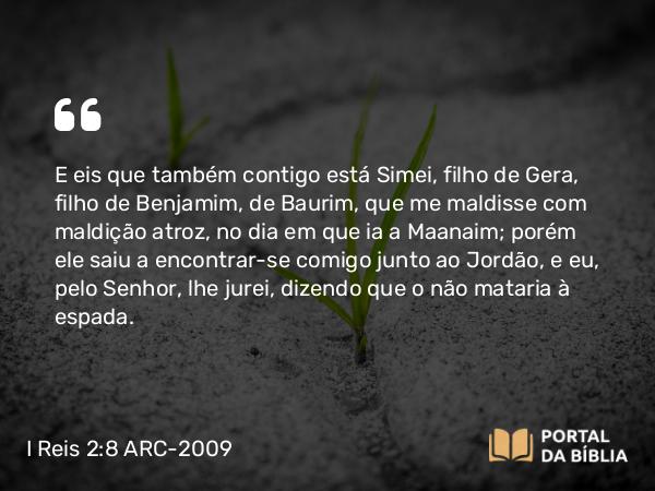 I Reis 2:8-9 ARC-2009 - E eis que também contigo está Simei, filho de Gera, filho de Benjamim, de Baurim, que me maldisse com maldição atroz, no dia em que ia a Maanaim; porém ele saiu a encontrar-se comigo junto ao Jordão, e eu, pelo Senhor, lhe jurei, dizendo que o não mataria à espada.