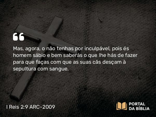 I Reis 2:9 ARC-2009 - Mas, agora, o não tenhas por inculpável, pois és homem sábio e bem saberás o que lhe hás de fazer para que faças com que as suas cãs desçam à sepultura com sangue.