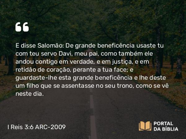 I Reis 3:6 ARC-2009 - E disse Salomão: De grande beneficência usaste tu com teu servo Davi, meu pai, como também ele andou contigo em verdade, e em justiça, e em retidão de coração, perante a tua face; e guardaste-lhe esta grande beneficência e lhe deste um filho que se assentasse no seu trono, como se vê neste dia.