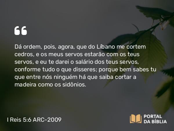 I Reis 5:6 ARC-2009 - Dá ordem, pois, agora, que do Líbano me cortem cedros, e os meus servos estarão com os teus servos, e eu te darei o salário dos teus servos, conforme tudo o que disseres; porque bem sabes tu que entre nós ninguém há que saiba cortar a madeira como os sidônios.