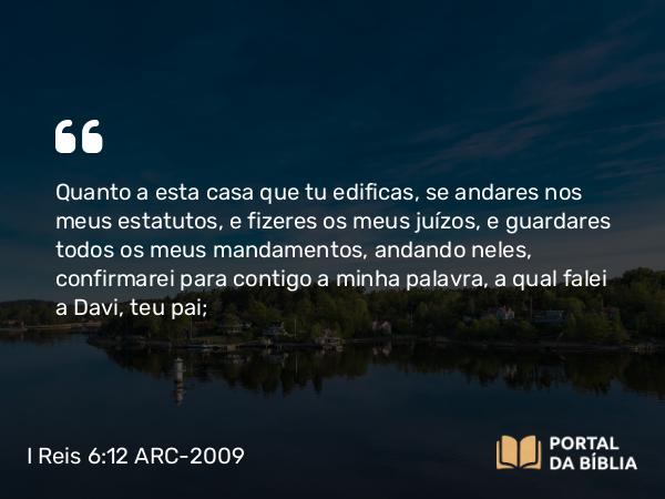 I Reis 6:12 ARC-2009 - Quanto a esta casa que tu edificas, se andares nos meus estatutos, e fizeres os meus juízos, e guardares todos os meus mandamentos, andando neles, confirmarei para contigo a minha palavra, a qual falei a Davi, teu pai;