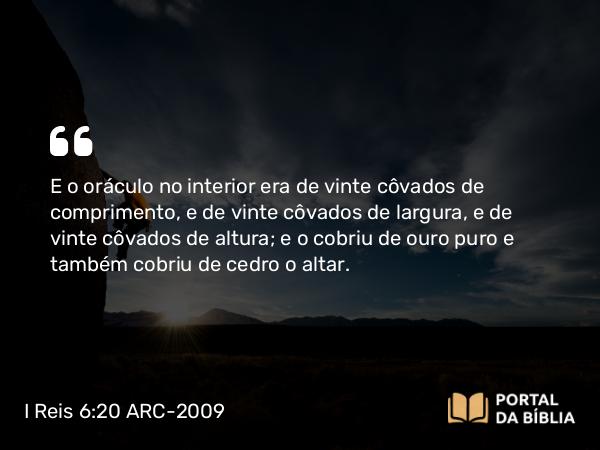 I Reis 6:20 ARC-2009 - E o oráculo no interior era de vinte côvados de comprimento, e de vinte côvados de largura, e de vinte côvados de altura; e o cobriu de ouro puro e também cobriu de cedro o altar.