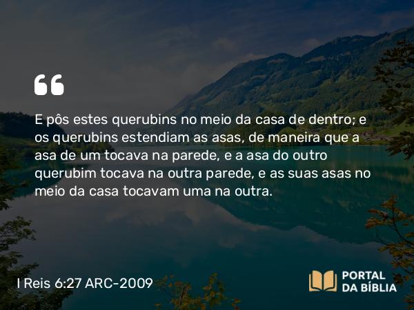 I Reis 6:27 ARC-2009 - E pôs estes querubins no meio da casa de dentro; e os querubins estendiam as asas, de maneira que a asa de um tocava na parede, e a asa do outro querubim tocava na outra parede, e as suas asas no meio da casa tocavam uma na outra.