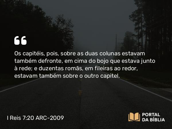 I Reis 7:20 ARC-2009 - Os capitéis, pois, sobre as duas colunas estavam também defronte, em cima do bojo que estava junto à rede; e duzentas romãs, em fileiras ao redor, estavam também sobre o outro capitel.