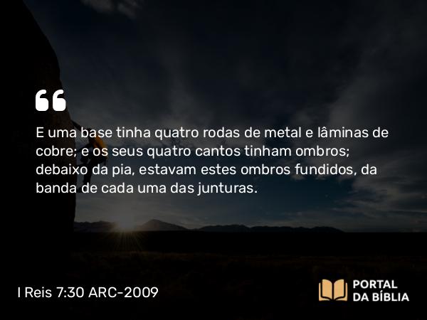 I Reis 7:30 ARC-2009 - E uma base tinha quatro rodas de metal e lâminas de cobre; e os seus quatro cantos tinham ombros; debaixo da pia, estavam estes ombros fundidos, da banda de cada uma das junturas.