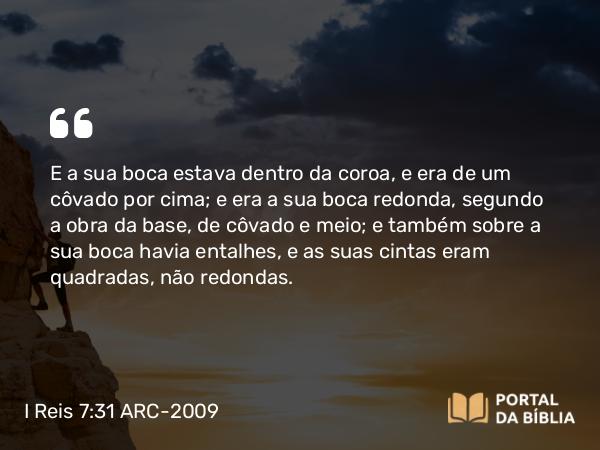 I Reis 7:31 ARC-2009 - E a sua boca estava dentro da coroa, e era de um côvado por cima; e era a sua boca redonda, segundo a obra da base, de côvado e meio; e também sobre a sua boca havia entalhes, e as suas cintas eram quadradas, não redondas.