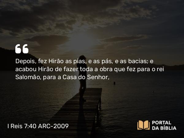 I Reis 7:40 ARC-2009 - Depois, fez Hirão as pias, e as pás, e as bacias; e acabou Hirão de fazer toda a obra que fez para o rei Salomão, para a Casa do Senhor,