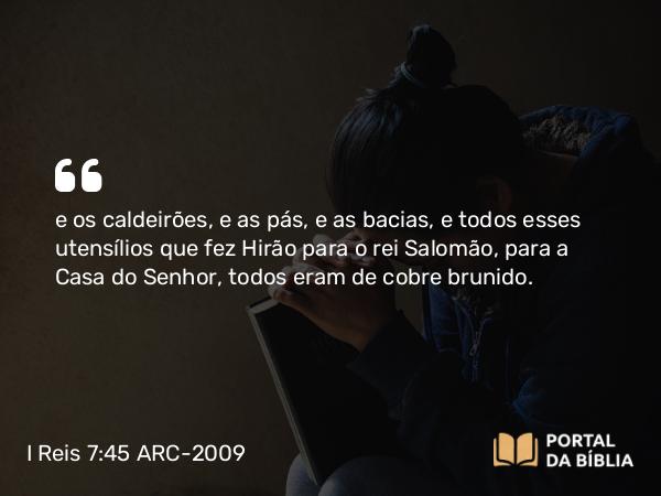 I Reis 7:45 ARC-2009 - e os caldeirões, e as pás, e as bacias, e todos esses utensílios que fez Hirão para o rei Salomão, para a Casa do Senhor, todos eram de cobre brunido.