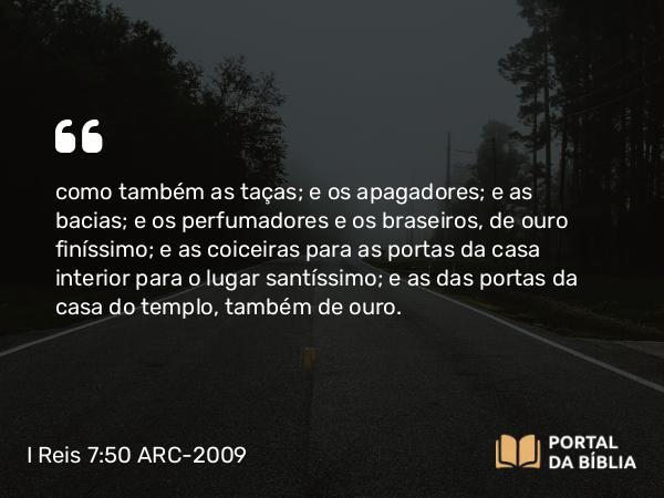 I Reis 7:50 ARC-2009 - como também as taças; e os apagadores; e as bacias; e os perfumadores e os braseiros, de ouro finíssimo; e as coiceiras para as portas da casa interior para o lugar santíssimo; e as das portas da casa do templo, também de ouro.