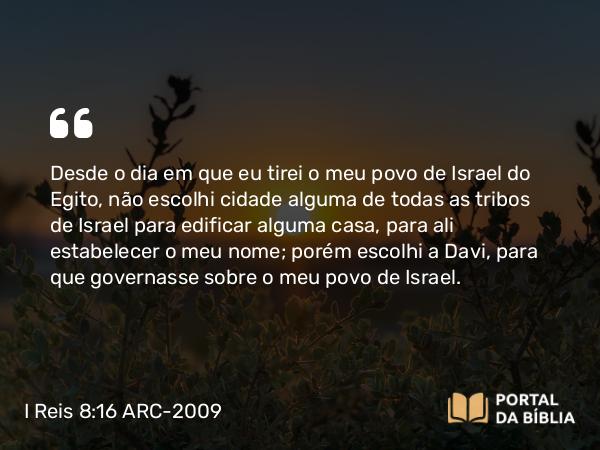 I Reis 8:16 ARC-2009 - Desde o dia em que eu tirei o meu povo de Israel do Egito, não escolhi cidade alguma de todas as tribos de Israel para edificar alguma casa, para ali estabelecer o meu nome; porém escolhi a Davi, para que governasse sobre o meu povo de Israel.