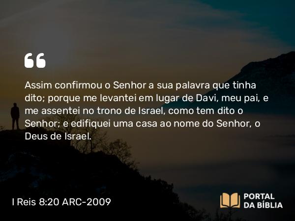 I Reis 8:20 ARC-2009 - Assim confirmou o Senhor a sua palavra que tinha dito; porque me levantei em lugar de Davi, meu pai, e me assentei no trono de Israel, como tem dito o Senhor; e edifiquei uma casa ao nome do Senhor, o Deus de Israel.