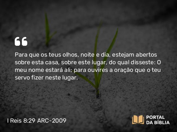 I Reis 8:29 ARC-2009 - Para que os teus olhos, noite e dia, estejam abertos sobre esta casa, sobre este lugar, do qual disseste: O meu nome estará ali; para ouvires a oração que o teu servo fizer neste lugar.