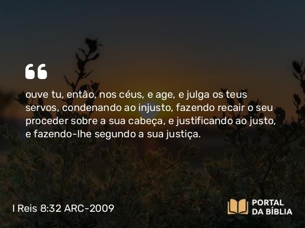 I Reis 8:32 ARC-2009 - ouve tu, então, nos céus, e age, e julga os teus servos, condenando ao injusto, fazendo recair o seu proceder sobre a sua cabeça, e justificando ao justo, e fazendo-lhe segundo a sua justiça.