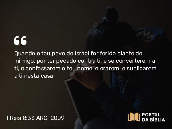 I Reis 8:33 ARC-2009 - Quando o teu povo de Israel for ferido diante do inimigo, por ter pecado contra ti, e se converterem a ti, e confessarem o teu nome, e orarem, e suplicarem a ti nesta casa,