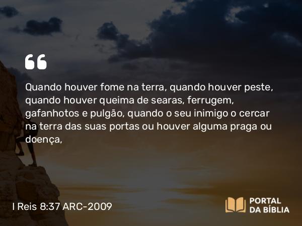 I Reis 8:37 ARC-2009 - Quando houver fome na terra, quando houver peste, quando houver queima de searas, ferrugem, gafanhotos e pulgão, quando o seu inimigo o cercar na terra das suas portas ou houver alguma praga ou doença,