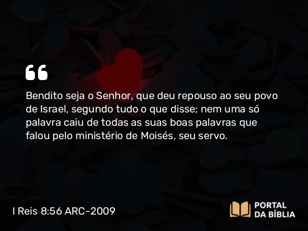 I Reis 8:56 ARC-2009 - Bendito seja o Senhor, que deu repouso ao seu povo de Israel, segundo tudo o que disse; nem uma só palavra caiu de todas as suas boas palavras que falou pelo ministério de Moisés, seu servo.