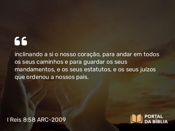 I Reis 8:58 ARC-2009 - inclinando a si o nosso coração, para andar em todos os seus caminhos e para guardar os seus mandamentos, e os seus estatutos, e os seus juízos que ordenou a nossos pais.