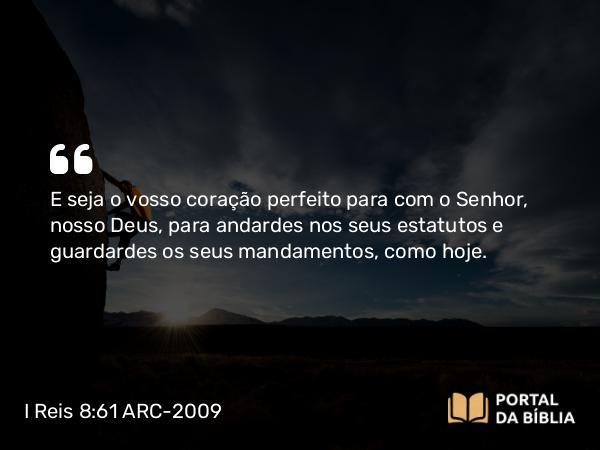 I Reis 8:61 ARC-2009 - E seja o vosso coração perfeito para com o Senhor, nosso Deus, para andardes nos seus estatutos e guardardes os seus mandamentos, como hoje.