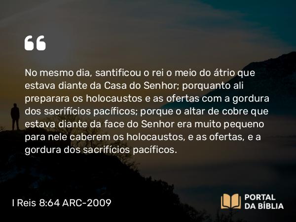 I Reis 8:64 ARC-2009 - No mesmo dia, santificou o rei o meio do átrio que estava diante da Casa do Senhor; porquanto ali preparara os holocaustos e as ofertas com a gordura dos sacrifícios pacíficos; porque o altar de cobre que estava diante da face do Senhor era muito pequeno para nele caberem os holocaustos, e as ofertas, e a gordura dos sacrifícios pacíficos.