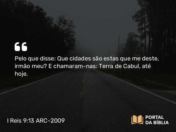 I Reis 9:13 ARC-2009 - Pelo que disse: Que cidades são estas que me deste, irmão meu? E chamaram-nas: Terra de Cabul, até hoje.