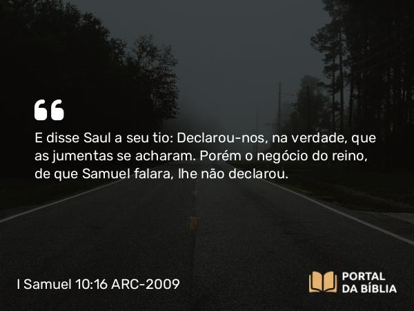 I Samuel 10:16 ARC-2009 - E disse Saul a seu tio: Declarou-nos, na verdade, que as jumentas se acharam. Porém o negócio do reino, de que Samuel falara, lhe não declarou.