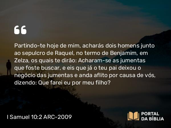 I Samuel 10:2 ARC-2009 - Partindo-te hoje de mim, acharás dois homens junto ao sepulcro de Raquel, no termo de Benjamim, em Zelza, os quais te dirão: Acharam-se as jumentas que foste buscar, e eis que já o teu pai deixou o negócio das jumentas e anda aflito por causa de vós, dizendo: Que farei eu por meu filho?