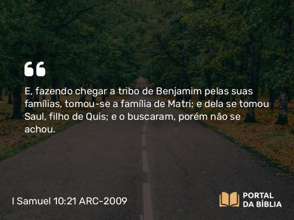 I Samuel 10:21 ARC-2009 - E, fazendo chegar a tribo de Benjamim pelas suas famílias, tomou-se a família de Matri; e dela se tomou Saul, filho de Quis; e o buscaram, porém não se achou.