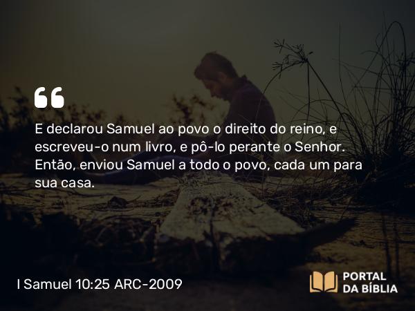 I Samuel 10:25 ARC-2009 - E declarou Samuel ao povo o direito do reino, e escreveu- o num livro, e pô- lo perante o Senhor. Então, enviou Samuel a todo o povo, cada um para sua casa.