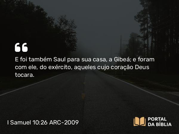 I Samuel 10:26 ARC-2009 - E foi também Saul para sua casa, a Gibeá; e foram com ele, do exército, aqueles cujo coração Deus tocara.