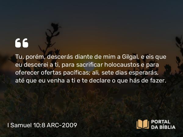 I Samuel 10:8 ARC-2009 - Tu, porém, descerás diante de mim a Gilgal, e eis que eu descerei a ti, para sacrificar holocaustos e para oferecer ofertas pacíficas; ali, sete dias esperarás, até que eu venha a ti e te declare o que hás de fazer.