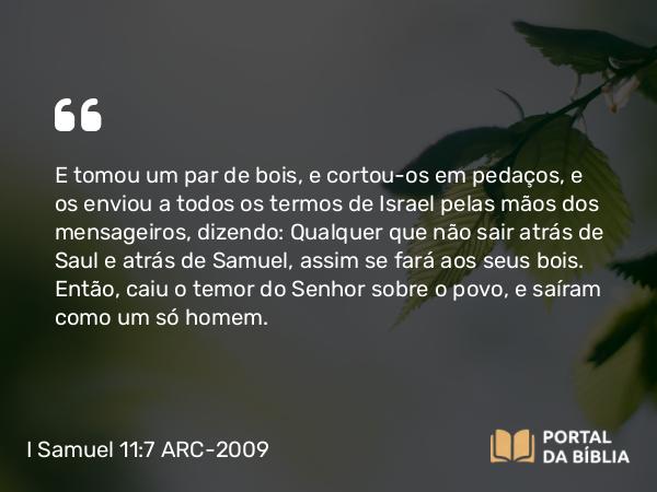 I Samuel 11:7 ARC-2009 - E tomou um par de bois, e cortou-os em pedaços, e os enviou a todos os termos de Israel pelas mãos dos mensageiros, dizendo: Qualquer que não sair atrás de Saul e atrás de Samuel, assim se fará aos seus bois. Então, caiu o temor do Senhor sobre o povo, e saíram como um só homem.